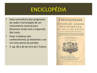 ENCICLOPÉDIA
•   Auto-consciência dos progressos
    da razão e formulação de um
    instrumento racional para
    dinamizar ainda mais a expansão
    das Luzes.
•   Fazer o balanço dos
    conhecimentos já existentes e ser
    um novo ponto de partida.
•   V. pp. 80 a 83 do livro de F.Falcon
 