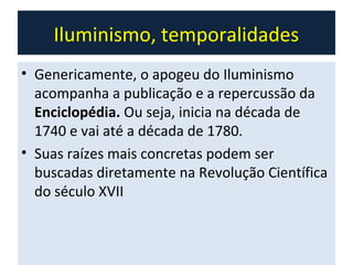 Iluminismo, temporalidades
• Genericamente, o apogeu do Iluminismo
  acompanha a publicação e a repercussão da
  Enciclopédia. Ou seja, inicia na década de
  1740 e vai até a década de 1780.
• Suas raízes mais concretas podem ser
  buscadas diretamente na Revolução Científica
  do século XVII
 