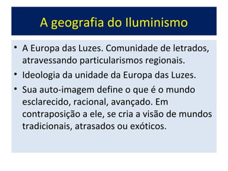 A geografia do Iluminismo
• A Europa das Luzes. Comunidade de letrados,
  atravessando particularismos regionais.
• Ideologia da unidade da Europa das Luzes.
• Sua auto-imagem define o que é o mundo
  esclarecido, racional, avançado. Em
  contraposição a ele, se cria a visão de mundos
  tradicionais, atrasados ou exóticos.
 