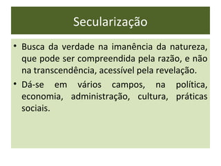 Secularização
• Busca da verdade na imanência da natureza,
  que pode ser compreendida pela razão, e não
  na transcendência, acessível pela revelação.
• Dá-se em vários campos, na política,
  economia, administração, cultura, práticas
  sociais.
 