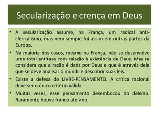 Secularização e crença em Deus
• A secularização assume, na França, um radical anti-
  clericalismo, mas nem sempre foi assim em outras partes da
  Europa.
• Na maioria dos casos, mesmo na França, não se desenvolve
  uma total antítese com relação à existência de Deus. Mas se
  considera que a razão é dada por Deus e que é através dela
  que se deve analisar o mundo e descobrir suas leis.
• Existe a defesa do LIVRE-PENSAMENTO. A crítica racional
  deve ser o único critério válido.
• Muitas vezes, esse pensamento desembocou no deísmo.
  Raramente houve franco ateísmo.
 
