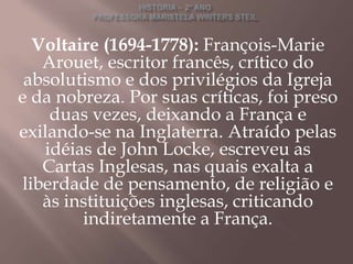 Voltaire (1694-1778): François-Marie
    Arouet, escritor francês, crítico do
 absolutismo e dos privilégios da Igreja
e da nobreza. Por suas críticas, foi preso
     duas vezes, deixando a França e
exilando-se na Inglaterra. Atraído pelas
    idéias de John Locke, escreveu as
    Cartas Inglesas, nas quais exalta a
 liberdade de pensamento, de religião e
    às instituições inglesas, criticando
         indiretamente a França.
 