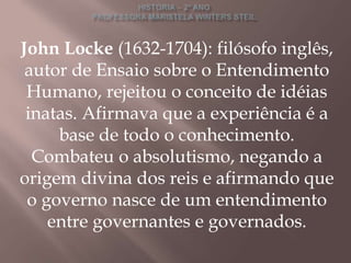 John Locke (1632-1704): filósofo inglês,
 autor de Ensaio sobre o Entendimento
 Humano, rejeitou o conceito de idéias
 inatas. Afirmava que a experiência é a
     base de todo o conhecimento.
  Combateu o absolutismo, negando a
origem divina dos reis e afirmando que
 o governo nasce de um entendimento
    entre governantes e governados.
 