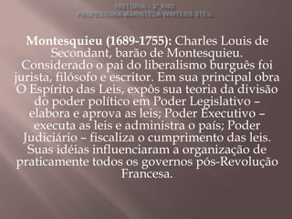 Montesquieu (1689-1755): Charles Louis de
        Secondant, barão de Montesquieu.
  Considerado o pai do liberalismo burguês foi
jurista, filósofo e escritor. Em sua principal obra
 O Espírito das Leis, expôs sua teoria da divisão
    do poder político em Poder Legislativo –
   elabora e aprova as leis; Poder Executivo –
    executa as leis e administra o país; Poder
  Judiciário – fiscaliza o cumprimento das leis.
   Suas idéias influenciaram a organização de
 praticamente todos os governos pós-Revolução
                      Francesa.
 