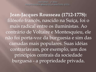 Jean-Jacques Rousseau (1712-1778):
 filósofo francês, nascido na Suíça, foi o
  mais radical entre os iluministas. Ao
contrário de Voltaire e Montesquieu, ele
não foi porta-voz da burguesia e sim das
  camadas mais populares. Suas idéias
   contrariavam, por exemplo, um dos
     princípios centrais da sociedade
    burguesa - a propriedade privada.
 
