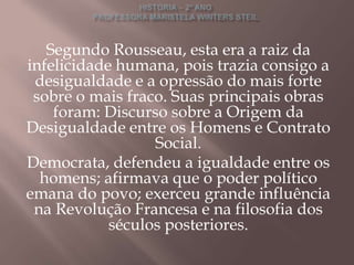 Segundo Rousseau, esta era a raiz da
infelicidade humana, pois trazia consigo a
 desigualdade e a opressão do mais forte
 sobre o mais fraco. Suas principais obras
    foram: Discurso sobre a Origem da
Desigualdade entre os Homens e Contrato
                  Social.
Democrata, defendeu a igualdade entre os
  homens; afirmava que o poder político
emana do povo; exerceu grande influência
 na Revolução Francesa e na filosofia dos
            séculos posteriores.
 