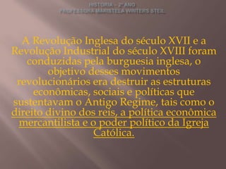 A Revolução Inglesa do século XVII e a
Revolução Industrial do século XVIII foram
   conduzidas pela burguesia inglesa, o
        objetivo desses movimentos
 revolucionários era destruir as estruturas
     econômicas, sociais e políticas que
sustentavam o Antigo Regime, tais como o
direito divino dos reis, a política econômica
 mercantilista e o poder político da Igreja
                  Católica.
 