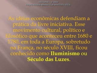 As idéias econômicas defendiam a
    prática da livre iniciativa. Esse
    movimento cultural, político e
filosófico que aconteceu entre 1680 e
 1780, em toda a Europa, sobretudo
   na França, no século XVIII, ficou
   conhecido como Iluminismo ou
          Século das Luzes.
 