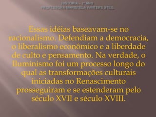 Essas idéias baseavam-se no
racionalismo. Defendiam a democracia,
 o liberalismo econômico e a liberdade
 de culto e pensamento. Na verdade, o
 Iluminismo foi um processo longo do
    qual as transformações culturais
       iniciadas no Renascimento
   prosseguiram e se estenderam pelo
       século XVII e século XVIII.
 
