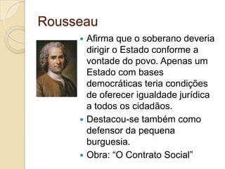 Rousseau
      Afirma que o soberano deveria
       dirigir o Estado conforme a
       vontade do povo. Apenas um
       Estado com bases
       democráticas teria condições
       de oferecer igualdade jurídica
       a todos os cidadãos.
      Destacou-se também como
       defensor da pequena
       burguesia.
      Obra: “O Contrato Social”
 