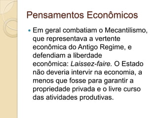 Pensamentos Econômicos
   Em geral combatiam o Mecantilismo,
    que representava a vertente
    econômica do Antigo Regime, e
    defendiam a liberdade
    econômica: Laissez-faire. O Estado
    não deveria intervir na economia, a
    menos que fosse para garantir a
    propriedade privada e o livre curso
    das atividades produtivas.
 
