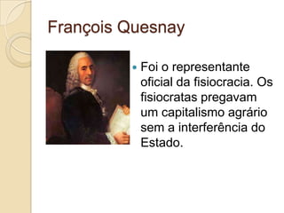 François Quesnay

            Foi o representante
             oficial da fisiocracia. Os
             fisiocratas pregavam
             um capitalismo agrário
             sem a interferência do
             Estado.
 