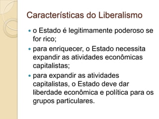 Características do Liberalismo
 o Estado é legitimamente poderoso se
  for rico;
 para enriquecer, o Estado necessita
  expandir as atividades econômicas
  capitalistas;
 para expandir as atividades
  capitalistas, o Estado deve dar
  liberdade econômica e política para os
  grupos particulares.
 