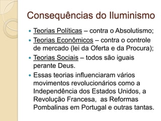 Consequências do Iluminismo
 Teorias Políticas – contra o Absolutismo;
 Teorias Econômicos – contra o controle
  de mercado (lei da Oferta e da Procura);
 Teorias Sociais – todos são iguais
  perante Deus.
 Essas teorias influenciaram vários
  movimentos revolucionários como a
  Independência dos Estados Unidos, a
  Revolução Francesa, as Reformas
  Pombalinas em Portugal e outras tantas.
 