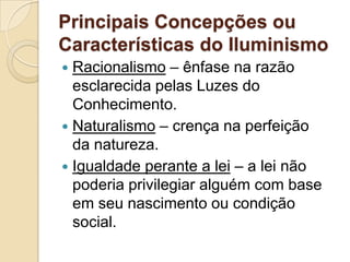 Principais Concepções ou
Características do Iluminismo
 Racionalismo – ênfase na razão
  esclarecida pelas Luzes do
  Conhecimento.
 Naturalismo – crença na perfeição
  da natureza.
 Igualdade perante a lei – a lei não
  poderia privilegiar alguém com base
  em seu nascimento ou condição
  social.
 