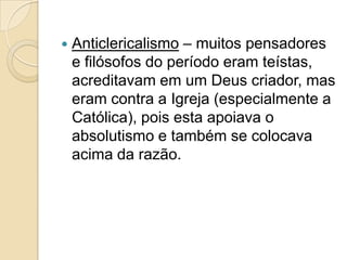    Anticlericalismo – muitos pensadores
    e filósofos do período eram teístas,
    acreditavam em um Deus criador, mas
    eram contra a Igreja (especialmente a
    Católica), pois esta apoiava o
    absolutismo e também se colocava
    acima da razão.
 