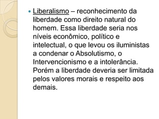    Liberalismo – reconhecimento da
    liberdade como direito natural do
    homem. Essa liberdade seria nos
    níveis econômico, político e
    intelectual, o que levou os iluministas
    a condenar o Absolutismo, o
    Intervencionismo e a intolerância.
    Porém a liberdade deveria ser limitada
    pelos valores morais e respeito aos
    demais.
 