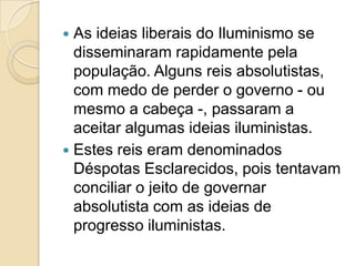  As ideias liberais do Iluminismo se
  disseminaram rapidamente pela
  população. Alguns reis absolutistas,
  com medo de perder o governo - ou
  mesmo a cabeça -, passaram a
  aceitar algumas ideias iluministas.
 Estes reis eram denominados
  Déspotas Esclarecidos, pois tentavam
  conciliar o jeito de governar
  absolutista com as ideias de
  progresso iluministas.
 