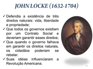  Defendia a existência de três
  direitos naturais: vida, liberdade
  e propriedade;
 Que todos os governos existiam
  por um Contrato Social e
  deveriam garantir esses direitos;
 Que quando o governo falhava
  em garantir os direitos naturais,
  os cidadãos poderiam se
  rebelar.
 Suas idéias influenciaram a
  Revolução Americana.                 10
 