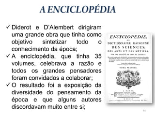  Diderot e D’Alembert dirigiram
  uma grande obra que tinha como
  objetivo   sintetizar  todo   o
  conhecimento da época;
 A enciclopédia, que tinha 35
  volumes, celebrava a razão e
  todos os grandes pensadores
  foram convidados a colaborar;
 O resultado foi a exposição da
  diversidade do pensamento da
  época e que alguns autores
  discordavam muito entre si;       14
 