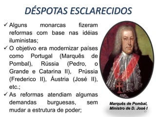 DÉSPOTAS ESCLARECIDOS
 Alguns       monarcas     fizeram
  reformas com base nas idéias
  iluministas;
 O objetivo era modernizar países
  como Portugal (Marquês de
  Pombal), Rússia (Pedro, o
  Grande e Catarina II), Prússia
  (Frederico II), Áustria (José II),
  etc.;
 As reformas atendiam algumas
  demandas       burguesas,     sem    Marquês de Pombal,
                                       Ministro de D. José I
  mudar a estrutura de poder;                             17
 