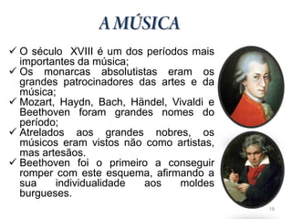  O século XVIII é um dos períodos mais
  importantes da música;
 Os monarcas absolutistas eram os
  grandes patrocinadores das artes e da
  música;
 Mozart, Haydn, Bach, Händel, Vivaldi e
  Beethoven foram grandes nomes do
  período;
 Atrelados aos grandes nobres, os
  músicos eram vistos não como artistas,
  mas artesãos.
 Beethoven foi o primeiro a conseguir
  romper com este esquema, afirmando a
  sua    individualidade  aos    moldes
  burgueses.
                                           18
 