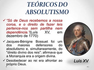  “Só de Deus recebemos a nossa
  coroa, e o direito de fazer leis
  pertence-nos sem partilha nem
  dependência.”(Luís   XV,     em
  dezembro de 1770)
 Jacques-Bénigne Bossuet foi um
  dos      maiores     defensores      do
  absolutismo e, simultaneamente, do
  "direito divino dos reis"; afirmava que
  a Monarquia era a origem divina.
 Desobedecer ao rei era afrontar ao        Luís XV
  próprio Deus.
                                                  3
 