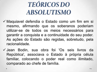  Maquiavel defendia o Estado como um fim em si
  mesmo, afirmando que os soberanos poderiam
  utilizar-se de todos os meios necessários para
  garantir a conquista e a continuidade do seu poder.
  As ações do Estado são regidas, sobretudo, pela
  racionalidade.
 Jean Bodin, sua obra foi 'Os seis livros da
  República', associava o Estado à própria célula
  familiar, colocando o poder real como ilimitado,
  comparado ao chefe de família.
                                                   4
 