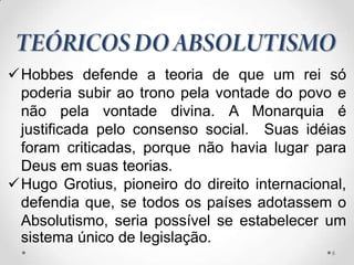 Hobbes defende a teoria de que um rei só
 poderia subir ao trono pela vontade do povo e
 não pela vontade divina. A Monarquia é
 justificada pelo consenso social. Suas idéias
 foram criticadas, porque não havia lugar para
 Deus em suas teorias.
Hugo Grotius, pioneiro do direito internacional,
 defendia que, se todos os países adotassem o
 Absolutismo, seria possível se estabelecer um
 sistema único de legislação.
                                              6
 