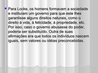  Para Locke, os homens formavam a sociedade
 e instituíam um governo para que este lhes
 garantisse alguns direitos naturais, como o
 direito à vida, à felicidade, à propriedade, etc.
 Por isso, caso o governo abusasse do poder,
 poderia ser substituído. Outra de suas
 afirmações era que todos os indivíduos nascem
 iguais, sem valores ou idéias preconcebidas.
 