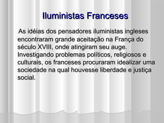 Iluministas Franceses
 As idéias dos pensadores iluministas ingleses
encontraram grande aceitação na França do
século XVIII, onde atingiram seu auge.
Investigando problemas políticos, religiosos e
culturais, os franceses procuraram idealizar uma
sociedade na qual houvesse liberdade e justiça
social.
 