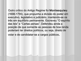 Outro crítico do Antigo Regime foi Montesquieu
(1698-1755), que propunha a divisão do poder em
executivo, legislativo e judiciário, mantendo-se os
três em equilíbrio permanente. Escreveu “O espírito
das leis” e “Cartas persas”. Defendeu ainda a
posição de que somente as pessoas de boa renda
poderiam ter direitos políticos, ou seja, direito de
votar e de candidatar-se a cargos públicos.
 