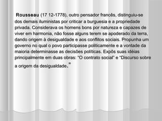 Rousseau (17 12-1778), outro pensador francês, distinguiu-se
dos demais iluministas por criticar a burguesia e a propriedade
privada. Considerava os homens bons por natureza e capazes de
viver em harmonia, não fosse alguns terem se apoderado da terra,
dando origem à desigualdade e aos conflitos sociais. Propunha um
governo no qual o povo participasse politicamente e a vontade da
maioria determinasse as decisões políticas. Expôs suas idéias
principalmente em duas obras: “O contrato social” e “Discurso sobre
a origem da desigualdade.”
 