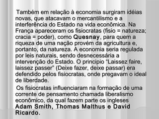 Também em relação à economia surgiram idéias
   novas, que atacavam o mercantilismo e a
   interferência do Estado na vida econômica. Na
   França apareceram os fisiocratas (fisio = natureza;
   cracia = poder), como Quesnay , para quem a
   riqueza de uma nação provém da agricultura e,
   portanto, da natureza. A economia seria regulada
   por leis naturais, sendo desnecessária a
   intervenção do Estado. O principio “Laissez faire,
   laissez passer” (Deixe fazer, deixe passar) era
   defendido pelos fisiocratas, onde pregavam o ideal
   de liberdade.
    Os fisiocratas influenciaram na formação de uma
   corrente de pensamento chamada liberalismo
   econômico, da qual fazem parte os ingleses
   Adam Smith, Thomas Malthus e David
   Ricardo.
 