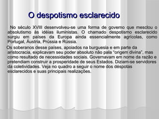 O despotismo esclarecido
     No século XVIII desenvolveu-se uma forma de governo que mesclou o
    absolutismo às idéias iluministas. O chamado despotismo esclarecido
    surgiu em países da Europa ainda essencialmente agrícolas, como
    Portugal, Áustria, Prússia e Rússia.
    Os soberanos desse países, apoiados na burguesia e em parte da
    aristocracia, explicavam seu poder absoluto não pala “origem divina”, mas
    como resultado de necessidades sociais. Governavam em nome da razão e
    pretendiam construir a prosperidade de seus Estados. Diziam-se servidores
    da coletividades. Veja no quadro a seguir o nome dos déspotas
    esclarecidos e suas principais realizações.
 