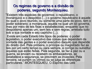 Os regimes de governo e a divisão de
       poderes, segundo Montesquieu.
“Existem três espécies de governos: o republicano, o
monárquico e o despótico (...) o governo republicano é aquele
no qual o povo reunido, ou somente uma parte do povo, tem o
poder soberano; a monarquia, aquela na qual um só governa,
mas por meio de leis fixas e estabelecidas; enquanto que no
despotismo apenas um, sem leis e sem regras, arrebata tudo
sob a sua vontade e seu capricho (...).
 Existe em cada Estado três tipos de poderes: o poder
legislativo, o poder executivo das coisas que dependem da
vontade das gentes e o poder executivo daquilo que depende
do direito civil. Pela primeira, o príncipe ou magistrado faz as
leis por um certo tempo ou para sempre, e corrige ou substitui
aquelas que estão feitas. Pela segunda, se faz a paz ou a
guerra, se enviam ou recebem os embaixadores, se
estabelece a segurança, se previnem as invasões. Pela
terceira, se punem os crimes ou se julga as diferenças
particulares.” MONTESQUIEU. O Espírito das Leis
 