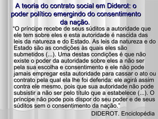 A teoria do contrato social em Diderot: o
poder político emergindo do consentimento
                da nação.
“O príncipe recebe de seus súditos a autoridade que
ele tem sobre eles e esta autoridade é nascida das
leis da natureza e do Estado. As leis da natureza e do
Estado são as condições às quais eles são
submetidos (...). Uma destas condições é que não
existe o poder da autoridade sobre eles a não ser
pela sua escolha e consentimento e ele não pode
jamais empregar esta autoridade para cassar o ato ou
contrato pela qual ela lhe foi deferida: ele agirá assim
contra ele mesmo, pois que sua autoridade não pode
subsistir a não ser pelo título que a estabelece (...). O
príncipe não pode pois dispor do seu poder e de seus
súditos sem o consentimento da nação.”
                                 DIDEROT. Enciclopédia
 
