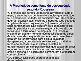 A Propriedade como fonte de desigualdade,
               segundo Rousseau
  “O primeiro que cercou um terreno, advertindo: ‘Este é
  meu’, e encontrando gente muito simples que acreditou,
  foi o verdadeiro fundador da sociedade civil. Que crimes,
  guerras, assassinatos, misérias e horrores teria poupado
  ao gênero humano aquele que (...) tivesse gritado a
  seus semelhantes: ‘Não escutem este impostor; vocês
  estarão perdidos se esquecerem que os frutos são de
  todos, que a terra não é de ninguém’. (...) Desde o
  instante em que um homem teve necessidade da ajuda
  de um outro, desde que ele percebeu ser conveniente
  para um só ter provisões para dois, a igualdade
  desapareceu, a propriedade se introduziu, o trabalho
  tornou-se necessário e as vastas florestas se
  transformaram em campos risonhos que passaram a ser
  regados com o suor dos homens e nos quais vimos
  então a miséria e a escravidão germinarem e crescerem
  com a colheita.”
  ROUSSEAU, Discursos sobre a origem das
 