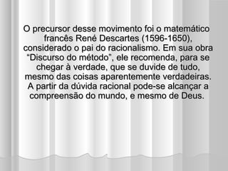 O precursor desse movimento foi o matemático
     francês René Descartes (1596-1650),
considerado o pai do racionalismo. Em sua obra
 “Discurso do método”, ele recomenda, para se
   chegar à verdade, que se duvide de tudo,
mesmo das coisas aparentemente verdadeiras.
 A partir da dúvida racional pode-se alcançar a
  compreensão do mundo, e mesmo de Deus.
 