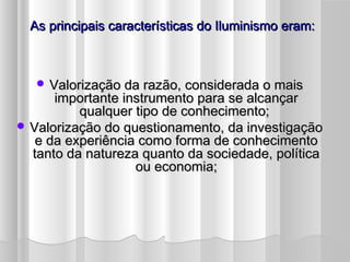 As principais características do Iluminismo eram:



    Valorização da razão, considerada o mais
      importante instrumento para se alcançar
          qualquer tipo de conhecimento;
 Valorização do questionamento, da investigação
   e da experiência como forma de conhecimento
  tanto da natureza quanto da sociedade, política
                   ou economia;
 