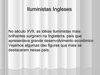 Iluministas Ingleses



No século XVII, as idéias iluministas mais
brilhantes surgiram na Inglaterra, país que
apresentava grande desenvolvimento econômico
Vejamos algumas das figuras que mais se
destacaram nesse país.
 