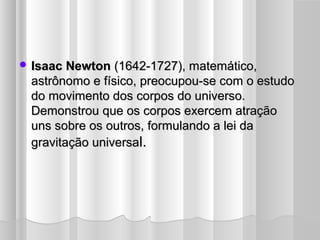  Isaac Newton (1642-1727), matemático,
 astrônomo e físico, preocupou-se com o estudo
 do movimento dos corpos do universo.
 Demonstrou que os corpos exercem atração
 uns sobre os outros, formulando a lei da
 gravitação universal.
 