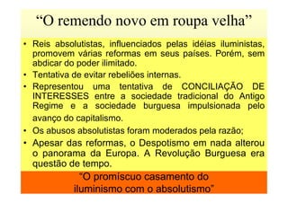 • Reis absolutistas, influenciados pelas idéias iluministas,
promovem várias reformas em seus países. Porém, sem
abdicar do poder ilimitado.
• Tentativa de evitar rebeliões internas.
• Representou uma tentativa de CONCILIAÇÃO DE
INTERESSES entre a sociedade tradicional do Antigo
Regime e a sociedade burguesa impulsionada pelo
“O remendo novo em roupa velha”
“O promíscuo casamento do
iluminismo com o absolutismo”
Regime e a sociedade burguesa impulsionada pelo
avanço do capitalismo.
• Os abusos absolutistas foram moderados pela razão;
• Apesar das reformas, o Despotismo em nada alterou
o panorama da Europa. A Revolução Burguesa era
questão de tempo.
 