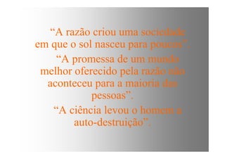 “A razão criou uma sociedade
em que o sol nasceu para poucos”.
“A promessa de um mundo
melhor oferecido pela razão não
aconteceu para a maioria dasaconteceu para a maioria das
pessoas”.
“A ciência levou o homem a
auto-destruição”.
 
