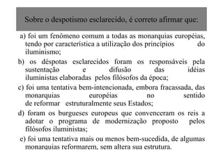 Sobre o despotismo esclarecido, é correto afirmar que:
a) foi um fenômeno comum a todas as monarquias européias,
tendo por característica a utilização dos princípios do
iluminismo;
b) os déspotas esclarecidos foram os responsáveis pela
sustentação e difusão das idéias
iluministas elaboradas pelos filósofos da época;iluministas elaboradas pelos filósofos da época;
c) foi uma tentativa bem-intencionada, embora fracassada, das
monarquias européias no sentido
de reformar estruturalmente seus Estados;
d) foram os burgueses europeus que convenceram os reis a
adotar o programa de modernização proposto pelos
filósofos iluministas;
e) foi uma tentativa mais ou menos bem-sucedida, de algumas
monarquias reformarem, sem altera sua estrutura.
 