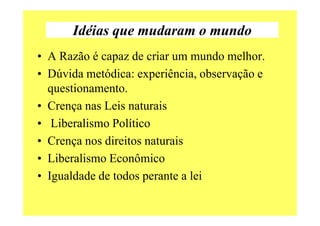 Idéias que mudaram o mundo
• A Razão é capaz de criar um mundo melhor.
• Dúvida metódica: experiência, observação e
questionamento.
• Crença nas Leis naturais
• Liberalismo Político
• Crença nos direitos naturais
• Liberalismo Econômico
• Igualdade de todos perante a lei
 