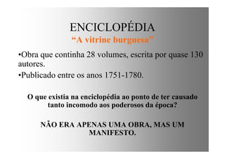ENCICLOPÉDIA
“A vitrine burguesa”
•Obra que continha 28 volumes, escrita por quase 130
autores.
•Publicado entre os anos 1751-1780.•Publicado entre os anos 1751-1780.
O que existia na enciclopédia ao ponto de ter causado
tanto incomodo aos poderosos da época?
NÃO ERA APENAS UMA OBRA, MAS UM
MANIFESTO.
 