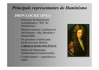 Principais representantes do Iluminismo
JHON LOCKE (ING):
– Precursor do Iluminismo
(considerado o “Pai” do
Iluminismo).
– Direitos naturais e inalienáveis
dos homens: vida, liberdade e
propriedade.propriedade.
– Os governos existem para
preservar esses direitos.
– LIBERALISMO POLÍTICO.
– Defesa da Monarquia
Parlamentar (Constitucional);.
– Conhecimento = experiência e
razão.
 