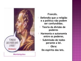 Francês.
                  Defendia que a religião
                    e a política não podem
                       ser confundidas.
                   Teoria da divisão de
                            poderes
                   Harmonia e autonomia
                       entre os poderes.
                    Submissão de todos
                         perante a lei.
                            Obra:

                     Do espírito das leis.
Montesquieu
 
