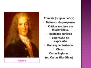 Francês (origem nobre)
            Defensor do progresso

              Crítica ao clero e à
                   intolerância.
               Igualdade jurídica

                 Liberdade de
                     expressão
             Monarquia ilustrada.

                     Obras:

                Cartas inglesas
             (ou Cartas filosóficas)
Voltaire
 